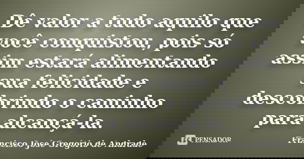 Dê valor a tudo aquilo que você conquistou, pois só assim estará alimentando sua felicidade e descobrindo o caminho para alcançá-la.... Frase de Francisco José Gregório de Andrade.