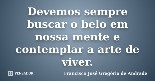 Devemos sempre buscar o belo em nossa mente e contemplar a arte de viver.... Frase de Francisco José Gregório de Andrade.