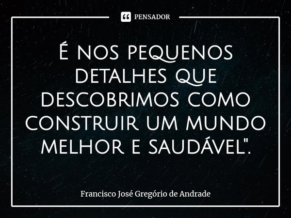 ⁠É nos pequenos detalhes que descobrimos como construir um mundo melhor e saudável".... Frase de Francisco José Gregório de Andrade.