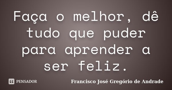 Faça o melhor, dê tudo que puder para aprender a ser feliz.... Frase de Francisco José Gregório de Andrade.