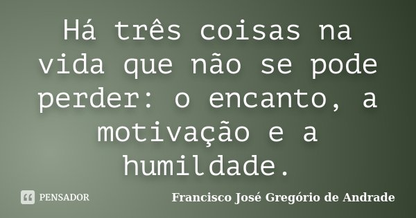 Há três coisas na vida que não se pode perder: o encanto, a motivação e a humildade.... Frase de Francisco José Gregório de Andrade.