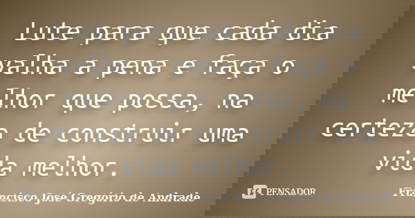 Lute para que cada dia valha a pena e faça o melhor que possa, na certeza de construir uma vida melhor.... Frase de Francisco José Gregório de Andrade.