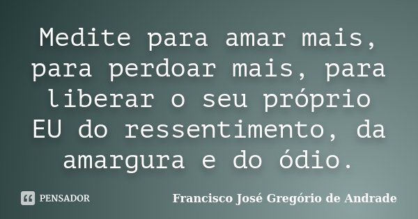 Medite para amar mais, para perdoar mais, para liberar o seu próprio EU do ressentimento, da amargura e do ódio.... Frase de Francisco José Gregório de Andrade.
