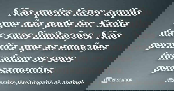Não queira fazer aquilo que não pode ter. Saiba das suas limitações. Não permita que as emoções invadam os seus pensamentos.... Frase de Francisco José Gregório de Andrade.
