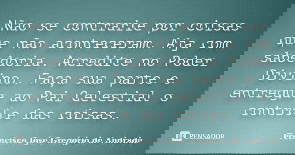 Não se contrarie por coisas que não aconteceram. Aja com sabedoria. Acredite no Poder Divino. Faça sua parte e entregue ao Pai Celestial o controle das coisas.... Frase de Francisco José Gregório de Andrade.