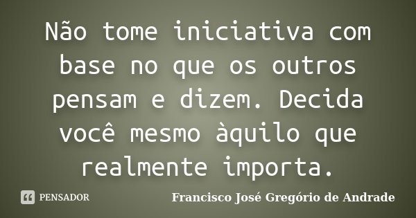 Não tome iniciativa com base no que os outros pensam e dizem. Decida você mesmo àquilo que realmente importa.... Frase de Francisco José Gregório de Andrade.