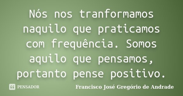Nós nos tranformamos naquilo que praticamos com frequência. Somos aquilo que pensamos, portanto pense positivo.... Frase de Francisco José Gregório de Andrade.