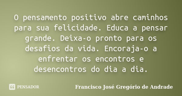 O pensamento positivo abre caminhos para sua felicidade. Educa a pensar grande. Deixa-o pronto para os desafios da vida. Encoraja-o a enfrentar os encontros e d... Frase de Francisco José Gregório de Andrade.