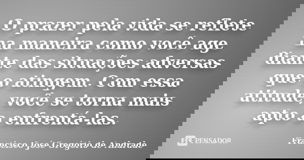 O prazer pela vida se reflete na maneira como você age diante das situações adversas que o atingem. Com essa atitude, você se torna mais apto a enfrentá-las.... Frase de Francisco José Gregório de Andrade.