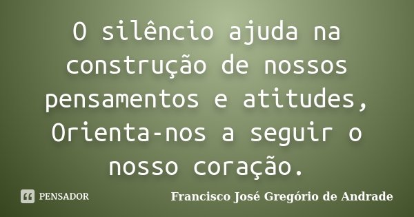 O silêncio ajuda na construção de nossos pensamentos e atitudes, Orienta-nos a seguir o nosso coração.... Frase de Francisco José Gregório de Andrade.