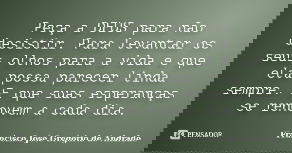 Peça a DEUS para não desistir. Para levantar os seus olhos para a vida e que ela possa parecer linda sempre. E que suas esperanças se renovem a cada dia.... Frase de Francisco José Gregório de Andrade.