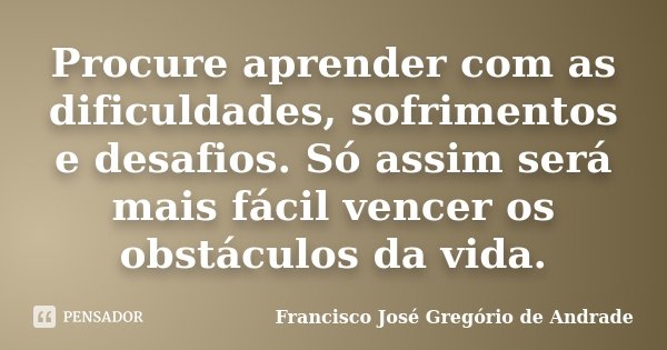 Procure aprender com as dificuldades, sofrimentos e desafios. Só assim será mais fácil vencer os obstáculos da vida.... Frase de Francisco José Gregório de Andrade.