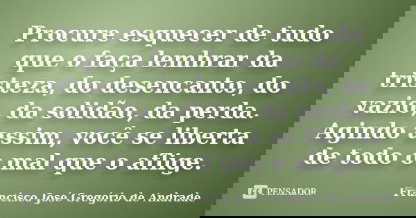 Procure esquecer de tudo que o faça lembrar da tristeza, do desencanto, do vazio, da solidão, da perda. Agindo assim, você se liberta de todo o mal que o aflige... Frase de Francisco José Gregório de Andrade.