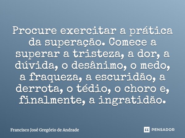 Procure exercitar a prática da superação. Comece a superar a tristeza, a dor, a dúvida, o desânimo, o medo, a fraqueza, a escuridão, a derrota, o tédio, o choro... Frase de Francisco José Gregório de Andrade.