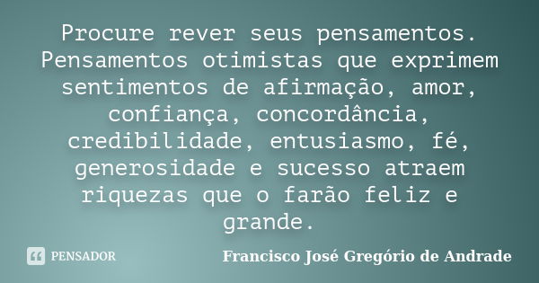 Procure rever seus pensamentos. Pensamentos otimistas que exprimem sentimentos de afirmação, amor, confiança, concordância, credibilidade, entusiasmo, fé, gener... Frase de Francisco José Gregório de Andrade.