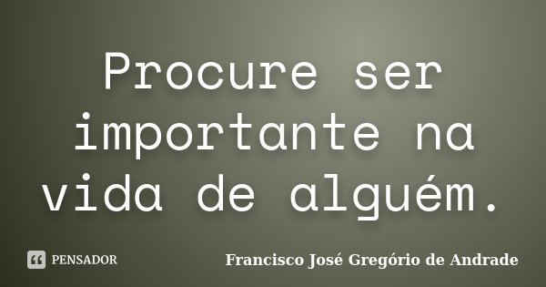 Procure ser importante na vida de alguém.... Frase de Francisco José Gregório de Andrade.