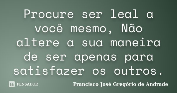 Procure ser leal a você mesmo, Não altere a sua maneira de ser apenas para satisfazer os outros.... Frase de Francisco José Gregório de Andrade.