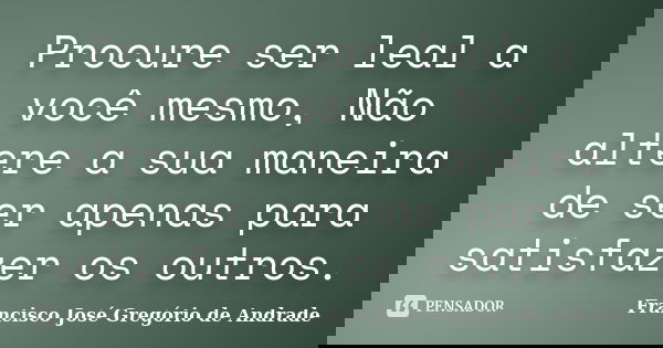 Procure ser leal a você mesmo, Não altere a sua maneira de ser apenas para satisfazer os outros.... Frase de Francisco José Gregório de Andrade.