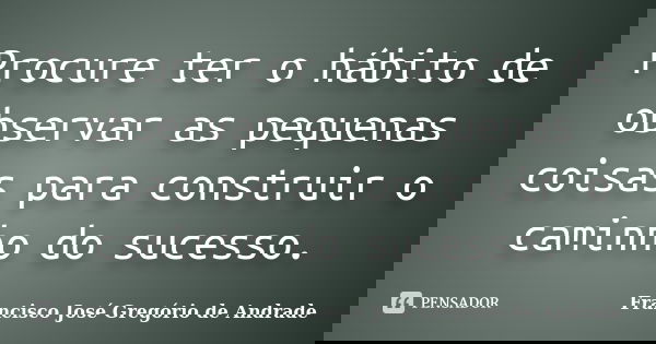 Procure ter o hábito de observar as pequenas coisas para construir o caminho do sucesso.... Frase de Francisco José Gregório de Andrade.