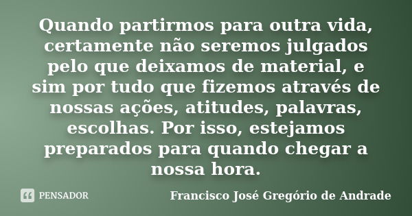 Quando partirmos para outra vida, certamente não seremos julgados pelo que deixamos de material, e sim por tudo que fizemos através de nossas ações, atitudes, p... Frase de Francisco José Gregório de Andrade.