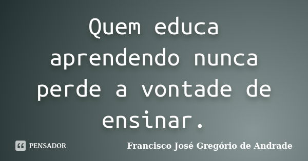 Quem educa aprendendo nunca perde a vontade de ensinar.... Frase de Francisco José Gregório de Andrade.