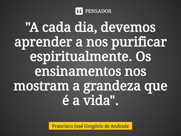 ⁠"A cada dia, devemos aprender a nos purificar espiritualmente. Os ensinamentos nos mostram a grandeza que é a vida".... Frase de Francisco José Gregório de Andrade.