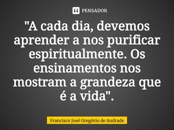 ⁠"A cada dia, devemos aprender a nos purificar espiritualmente. Os ensinamentos nos mostram a grandeza que é a vida".... Frase de Francisco José Gregório de Andrade.