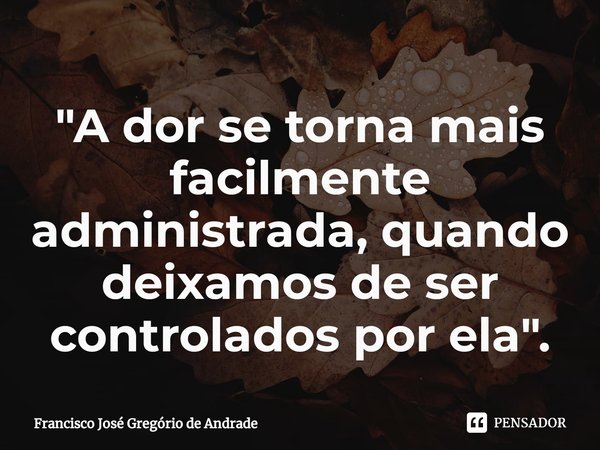 ⁠"A dor se torna mais facilmente administrada, quando deixamos de ser controlados por ela ".... Frase de Francisco José Gregório de Andrade.