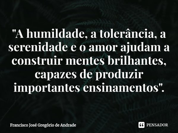 ⁠"A humildade, a tolerância, a serenidade e o amor ajudam a construir mentes brilhantes, capazes de produzir importantes ensinamentos ".... Frase de Francisco José Gregório de Andrade.