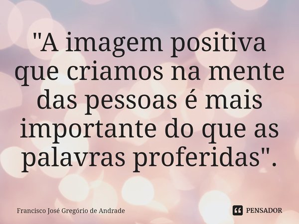 ⁠"A imagem positiva que criamos na mente das pessoas é mais importante do que as palavras proferidas ".... Frase de Francisco José Gregório de Andrade.