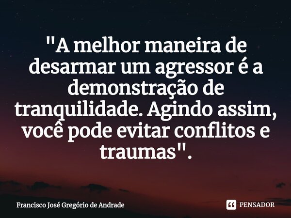 ⁠"A melhor maneira de desarmar um agressor é a demonstração de tranquilidade. Agindo assim, você pode evitar conflitos e traumas ".... Frase de Francisco José Gregório de Andrade.