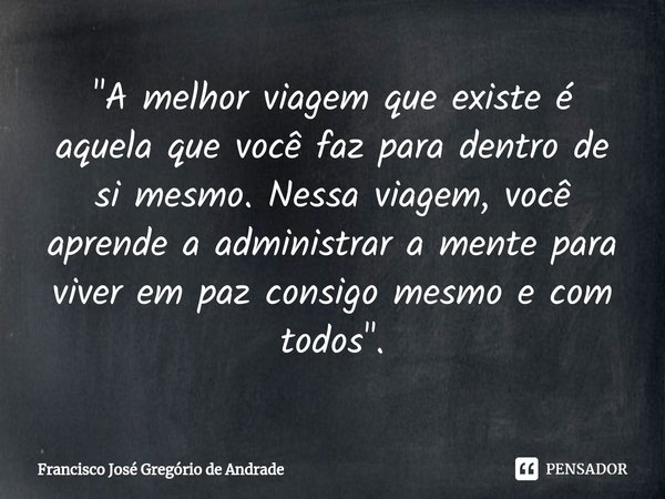 ⁠"A melhor viagem que existe é aquela que você faz para dentro de si mesmo. Nessa viagem, você aprende a administrar a mente para viver em paz consigo mesm... Frase de Francisco José Gregório de Andrade.