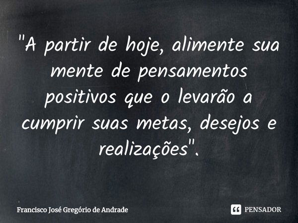 ⁠"A partir de hoje, alimente sua mente de pensamentos positivos que o levarão a cumprir suas metas, desejos e realizações ".... Frase de Francisco José Gregório de Andrade.