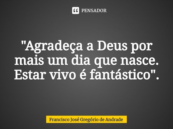 ⁠"Agradeça a Deus por mais um dia que nasce. Estar vivo é fantástico ".... Frase de Francisco José Gregório de Andrade.