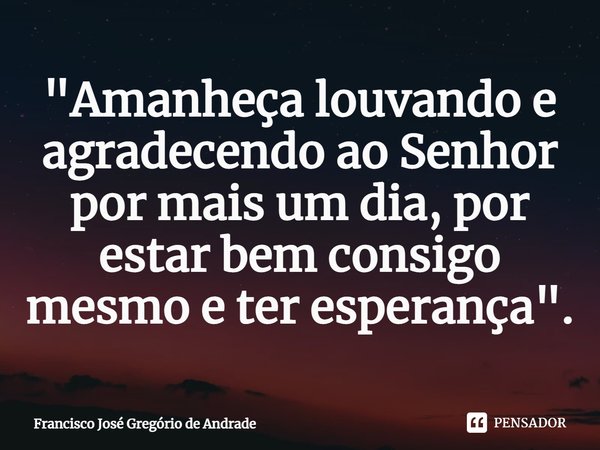 ⁠"Amanheça louvando e agradecendo ao Senhor por mais um dia, por estar bem consigo mesmo e ter esperança".... Frase de Francisco José Gregório de Andrade.