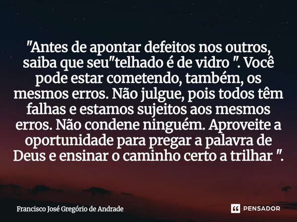 "Antes de apontar defeitos nos outros, saiba que seu "telhado é de vidro ". Você pode estar cometendo, também, os mesmos erros. Não julgue, pois... Frase de Francisco José Gregório de Andrade.