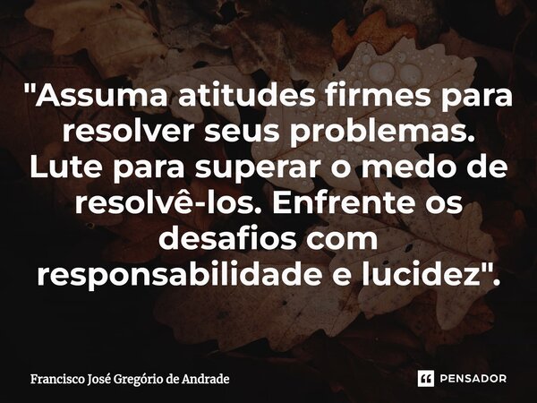 ⁠"Assuma atitudes firmes para resolver seus problemas. Lute para superar o medo de resolvê-los. Enfrente os desafios com responsabilidade e lucidez ".... Frase de Francisco José Gregório de Andrade.