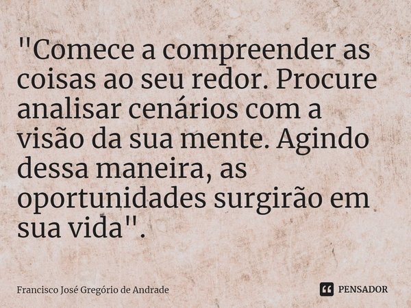 ⁠"Comece a compreender as coisas ao seu redor. Procure analisar cenários com a visão da sua mente. Agindo dessa maneira, as oportunidades surgirão em sua v... Frase de Francisco José Gregório de Andrade.