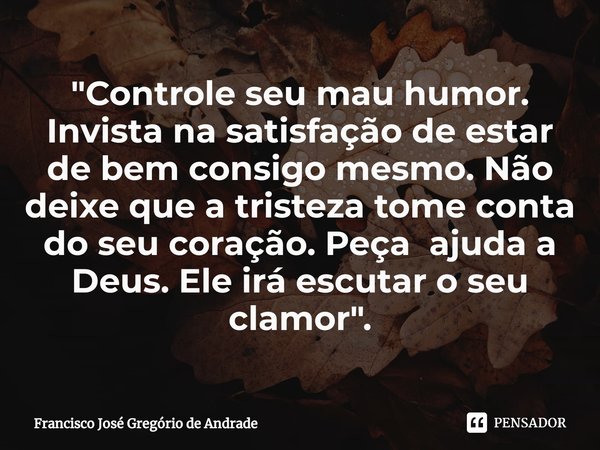 ⁠"Controle seu mau humor. Invista na satisfação de estar de bem consigo mesmo. Não deixe que a tristeza tome conta do seu coração. Peça ajuda a Deus. Ele i... Frase de Francisco José Gregório de Andrade.