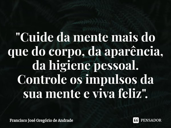 ⁠"Cuide da mente mais do que do corpo, da aparência, da higiene pessoal. Controle os impulsos da sua mente e viva feliz".... Frase de Francisco José Gregório de Andrade.
