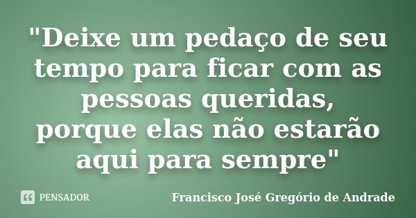 "Deixe um pedaço de seu tempo para ficar com as pessoas queridas, porque elas não estarão aqui para sempre"... Frase de Francisco José Gregório de Andrade.