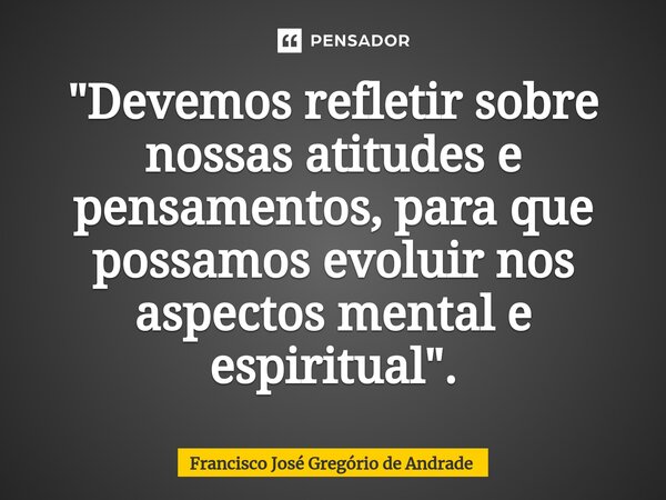 ⁠"Devemos refletir sobre nossas atitudes e pensamentos, para que possamos evoluir nos aspectos mental e espiritual ".... Frase de Francisco José Gregório de Andrade.