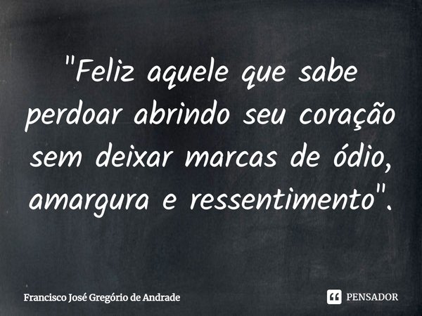 "Feliz aquele que sabe perdoar abrindo seu coração sem deixar marcas de ódio, amargura e ressentimento".... Frase de Francisco José Gregório de Andrade.