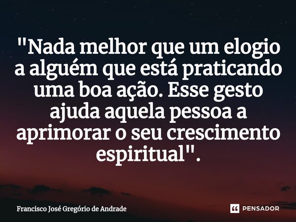 ⁠"Nada melhor que um elogio a alguém que está praticando uma boa ação. Esse gesto ajuda aquela pessoa a aprimorar o seu crescimento espiritual ".... Frase de Francisco José Gregório de Andrade.