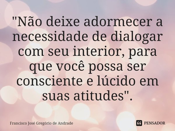 ⁠"Não deixe adormecer a necessidade de dialogar com seu interior, para que você possa ser consciente e lúcido em suas atitudes ".... Frase de Francisco José Gregório de Andrade.