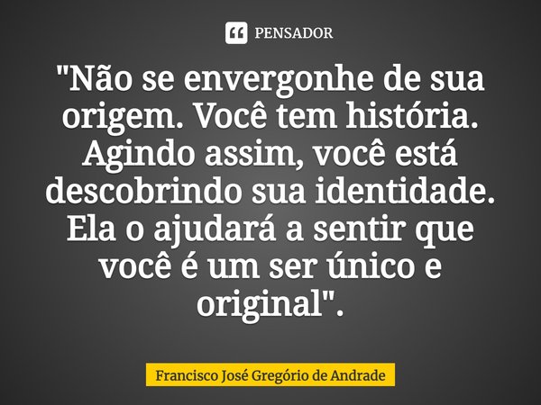 ⁠"Não se envergonhe de sua origem. Você tem história. Agindo assim, você está descobrindo sua identidade. Ela o ajudará a sentir que você é um ser único e ... Frase de Francisco José Gregório de Andrade.