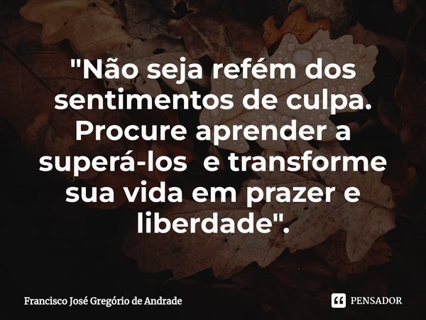 ⁠"Não seja refém dos sentimentos de culpa. Procure aprender a superá-los e transforme sua vida em prazer e liberdade ".... Frase de Francisco José Gregório de Andrade.