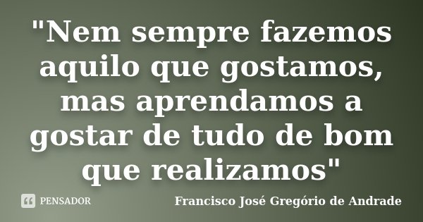 "Nem sempre fazemos aquilo que gostamos, mas aprendamos a gostar de tudo de bom que realizamos"... Frase de Francisco José Gregório de Andrade.