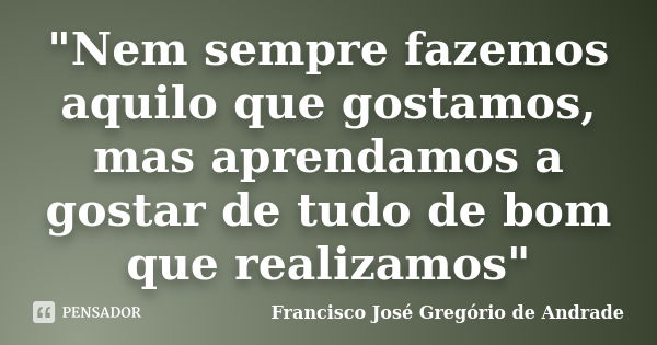 "Nem sempre fazemos aquilo que gostamos, mas aprendamos a gostar de tudo de bom que realizamos"... Frase de Francisco José Gregório de Andrade.