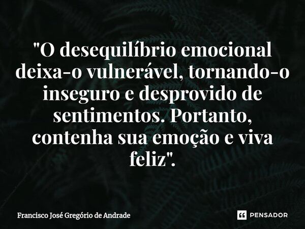 ⁠"O desequilíbrio emocional deixa-o vulnerável, tornando-o inseguro e desprovido de sentimentos. Portanto, contenha sua emoção e viva feliz".... Frase de Francisco José Gregório de Andrade.